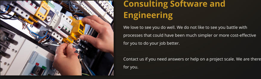 Consulting Software and Engineering We love to see you do well. We do not like to see you battle with processes that could have been much simpler or more cost-effective for you to do your job better.   Contact us if you need answers or help on a project scale. We are there for you.