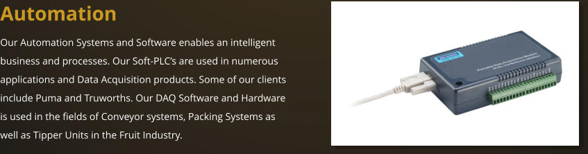 Automation Our Automation Systems and Software enables an intelligent business and processes. Our Soft-PLC’s are used in numerous applications and Data Acquisition products. Some of our clients include Puma and Truworths. Our DAQ Software and Hardware is used in the fields of Conveyor systems, Packing Systems as well as Tipper Units in the Fruit Industry.