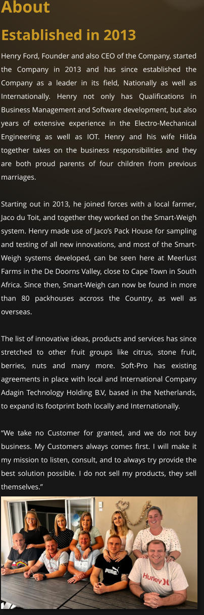 About Established in 2013 Henry Ford, Founder and also CEO of the Company, started the Company in 2013 and has since established the Company as a leader in its field, Nationally as well as Internationally. Henry not only has Qualifications in  Business Management and Software development, but also years of extensive experience in the Electro-Mechanical Engineering as well as IOT. Henry and his wife Hilda together takes on the business responsibilities and they are both proud parents of four children from previous marriages.    Starting out in 2013, he joined forces with a local farmer, Jaco du Toit, and together they worked on the Smart-Weigh system. Henry made use of Jaco’s Pack House for sampling and testing of all new innovations, and most of the Smart-Weigh systems developed, can be seen here at Meerlust Farms in the De Doorns Valley, close to Cape Town in South Africa. Since then, Smart-Weigh can now be found in more than 80 packhouses accross the Country, as well as overseas.  The list of innovative ideas, products and services has since stretched to other fruit groups like citrus, stone fruit, berries, nuts and many more. Soft-Pro has existing agreements in place with local and International Company Adagin Technology Holding B.V, based in the Netherlands, to expand its footprint both locally and Internationally.  “We take no Customer for granted, and we do not buy business. My Customers always comes first. I will make it my mission to listen, consult, and to always try provide the best solution possible. I do not sell my products, they sell themselves.”